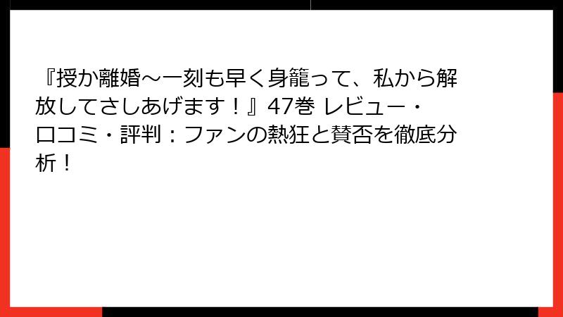 『授か離婚～一刻も早く身籠って、私から解放してさしあげます！』47巻 レビュー・口コミ・評判：ファンの熱狂と賛否を徹底分析！