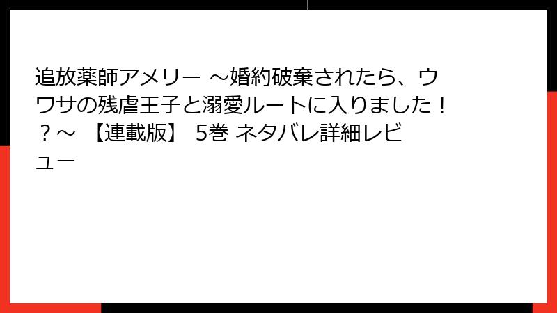 追放薬師アメリー ～婚約破棄されたら、ウワサの残虐王子と溺愛ルートに入りました！？～ 【連載版】 5巻 ネタバレ詳細レビュー