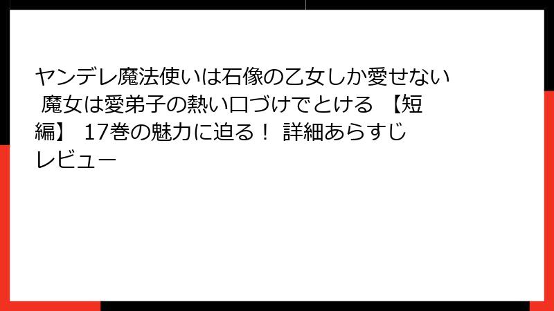ヤンデレ魔法使いは石像の乙女しか愛せない 魔女は愛弟子の熱い口づけでとける 【短編】 17巻の魅力に迫る！ 詳細あらすじレビュー