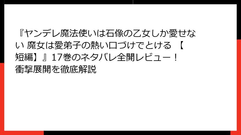『ヤンデレ魔法使いは石像の乙女しか愛せない 魔女は愛弟子の熱い口づけでとける 【短編】』17巻のネタバレ全開レビュー！ 衝撃展開を徹底解説