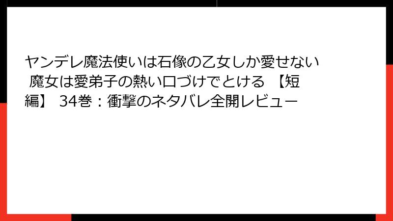 ヤンデレ魔法使いは石像の乙女しか愛せない 魔女は愛弟子の熱い口づけでとける 【短編】 34巻：衝撃のネタバレ全開レビュー