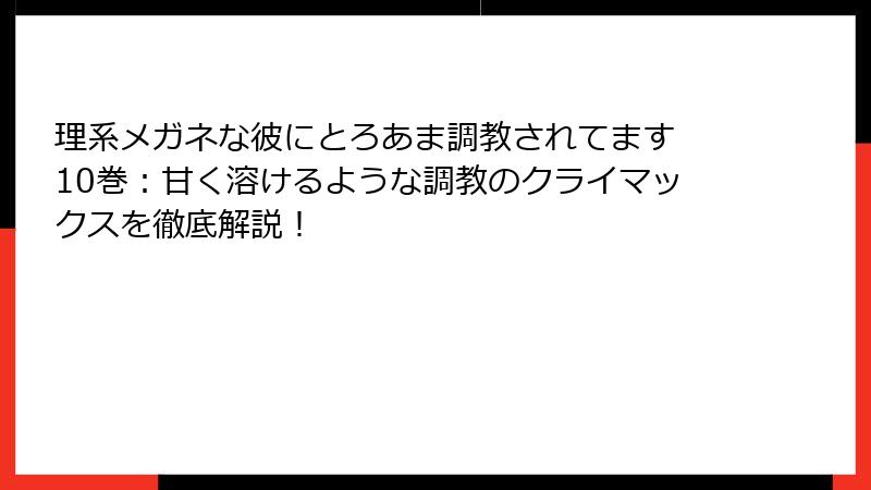 理系メガネな彼にとろあま調教されてます 10巻：甘く溶けるような調教のクライマックスを徹底解説！