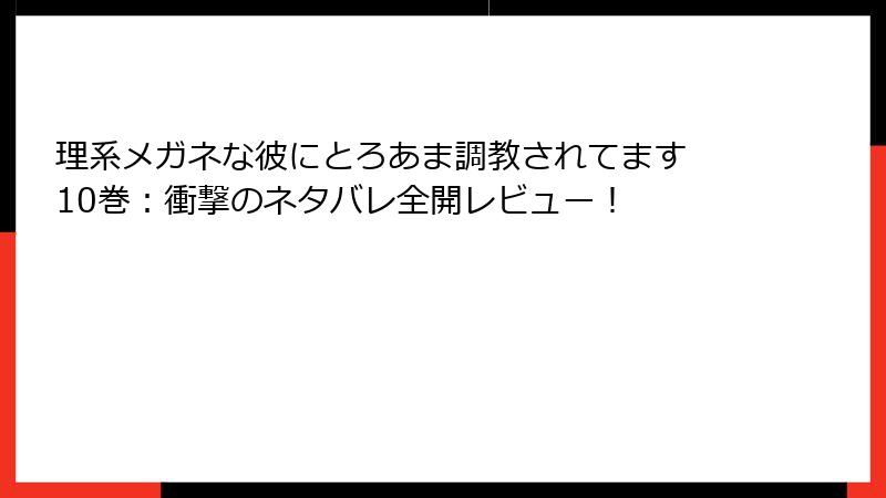 理系メガネな彼にとろあま調教されてます 10巻：衝撃のネタバレ全開レビュー！