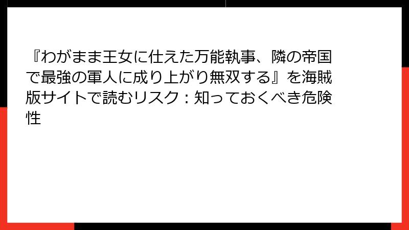 『わがまま王女に仕えた万能執事、隣の帝国で最強の軍人に成り上がり無双する』を海賊版サイトで読むリスク：知っておくべき危険性