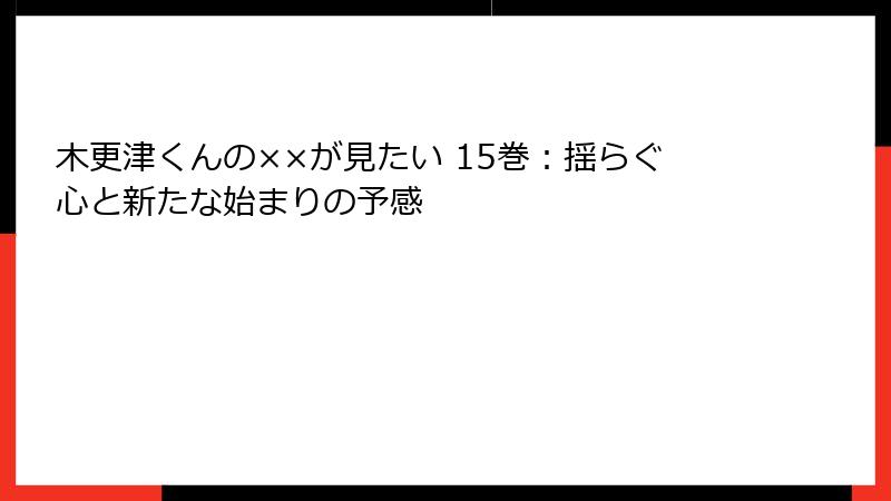 木更津くんの××が見たい 15巻：揺らぐ心と新たな始まりの予感