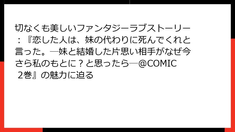 切なくも美しいファンタジーラブストーリー：『恋した人は、妹の代わりに死んでくれと言った。―妹と結婚した片思い相手がなぜ今さら私のもとに？と思ったら―@COMIC 2巻』の魅力に迫る