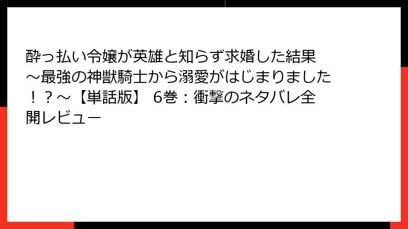 酔っ払い令嬢が英雄と知らず求婚した結果 ~最強の神獣騎士から溺愛がはじまりました!?~【単話版】 6巻:衝撃のネタバレ全開レビュー