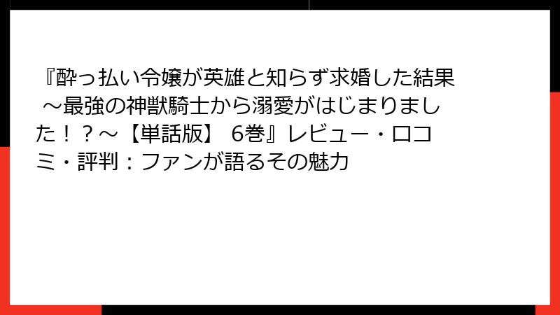 『酔っ払い令嬢が英雄と知らず求婚した結果 ~最強の神獣騎士から溺愛がはじまりました!?~【単話版】 6巻』レビュー・口コミ・評判:ファンが語るその魅力