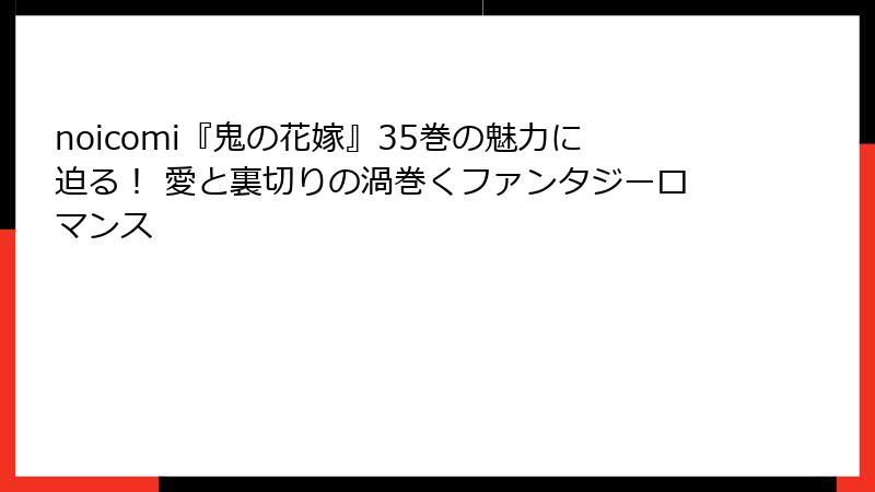 noicomi『鬼の花嫁』35巻の魅力に迫る！ 愛と裏切りの渦巻くファンタジーロマンス