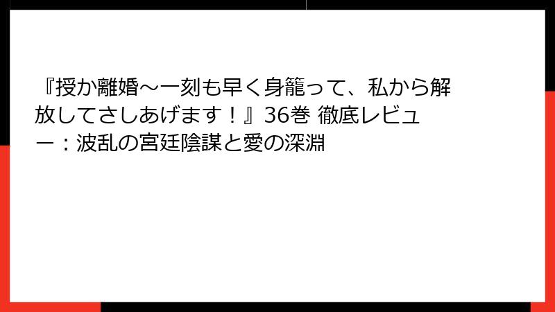 『授か離婚～一刻も早く身籠って、私から解放してさしあげます！』36巻 徹底レビュー：波乱の宮廷陰謀と愛の深淵