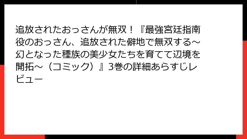 追放されたおっさんが無双！『最強宮廷指南役のおっさん、追放された僻地で無双する～幻となった種族の美少女たちを育てて辺境を開拓～（コミック）』3巻の詳細あらすじレビュー