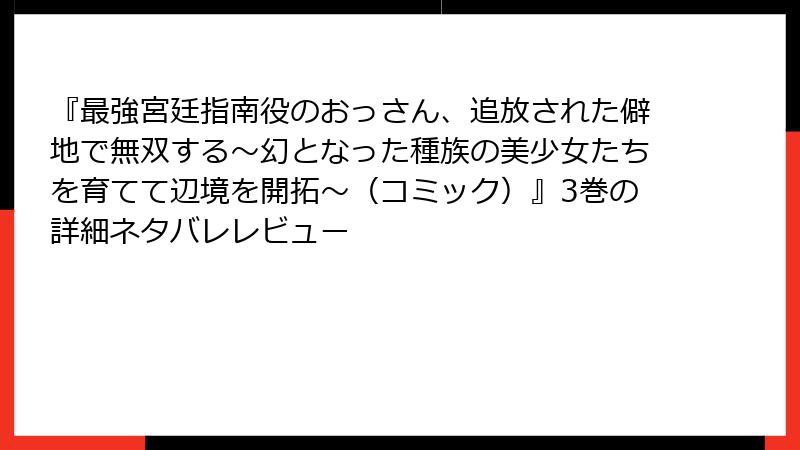 『最強宮廷指南役のおっさん、追放された僻地で無双する～幻となった種族の美少女たちを育てて辺境を開拓～（コミック）』3巻の詳細ネタバレレビュー