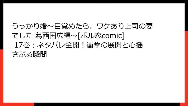 うっかり婚～目覚めたら、ワケあり上司の妻でした 葛西国広編～[ボル恋comic] 17巻：ネタバレ全開！衝撃の展開と心揺さぶる瞬間