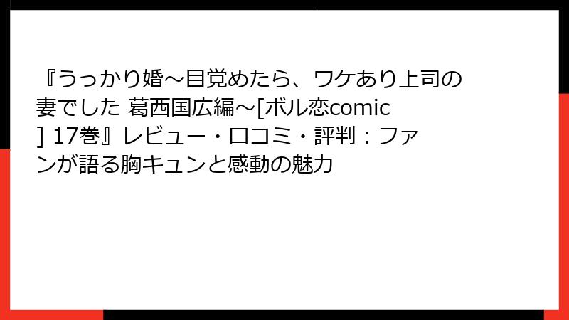 『うっかり婚～目覚めたら、ワケあり上司の妻でした 葛西国広編～[ボル恋comic] 17巻』レビュー・口コミ・評判：ファンが語る胸キュンと感動の魅力