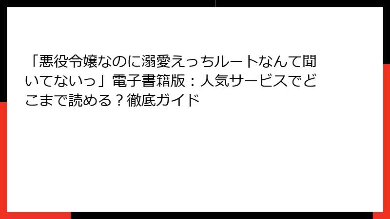 「悪役令嬢なのに溺愛えっちルートなんて聞いてないっ」電子書籍版：人気サービスでどこまで読める？徹底ガイド