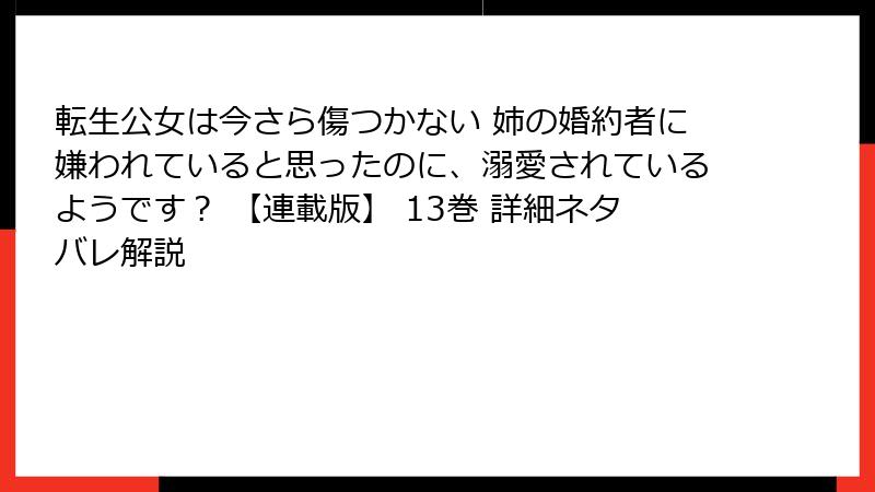 転生公女は今さら傷つかない 姉の婚約者に嫌われていると思ったのに、溺愛されているようです？ 【連載版】 13巻 詳細ネタバレ解説