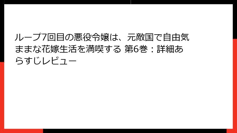 ループ7回目の悪役令嬢は、元敵国で自由気ままな花嫁生活を満喫する 第6巻：詳細あらすじレビュー