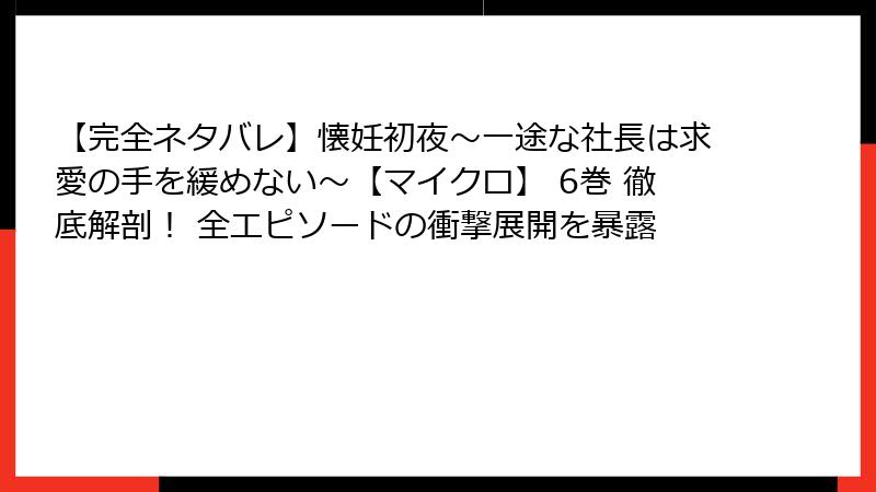 【完全ネタバレ】懐妊初夜～一途な社長は求愛の手を緩めない～【マイクロ】 6巻 徹底解剖！ 全エピソードの衝撃展開を暴露