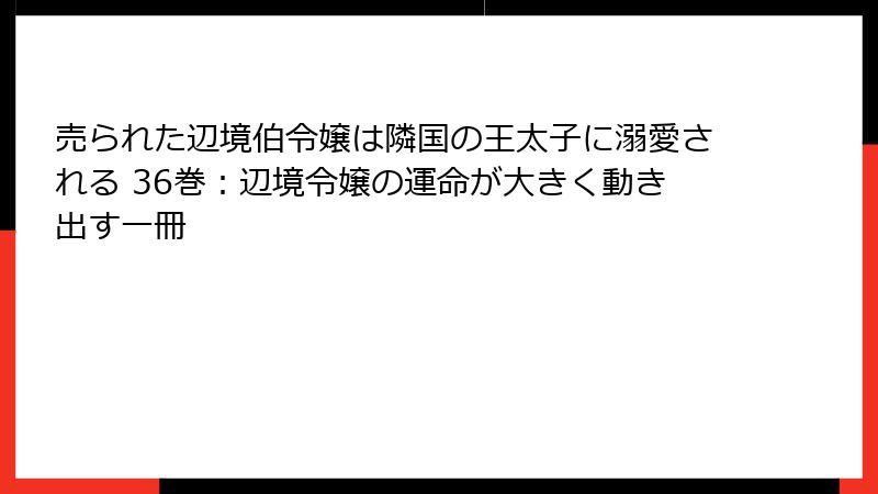 売られた辺境伯令嬢は隣国の王太子に溺愛される 36巻：辺境令嬢の運命が大きく動き出す一冊