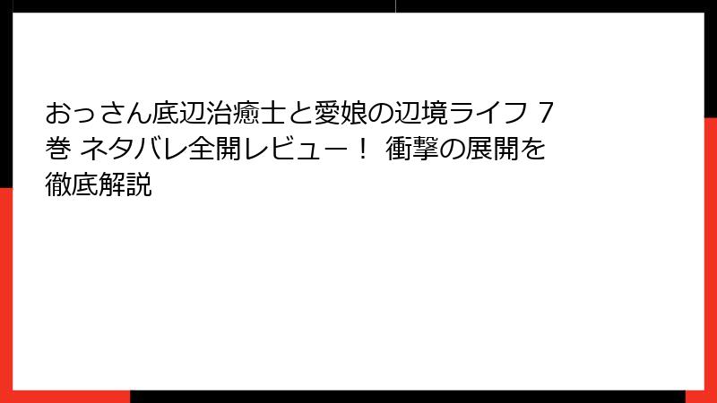 おっさん底辺治癒士と愛娘の辺境ライフ 7巻 ネタバレ全開レビュー! 衝撃の展開を徹底解説