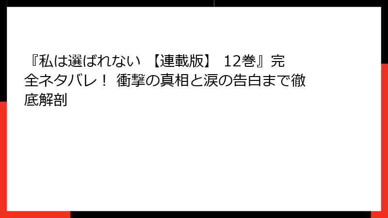 『私は選ばれない 【連載版】 12巻』完全ネタバレ！ 衝撃の真相と涙の告白まで徹底解剖