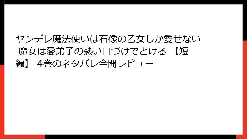 ヤンデレ魔法使いは石像の乙女しか愛せない 魔女は愛弟子の熱い口づけでとける 【短編】 4巻のネタバレ全開レビュー