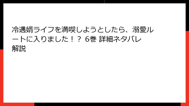 冷遇婿ライフを満喫しようとしたら、溺愛ルートに入りました！？ 6巻 詳細ネタバレ解説