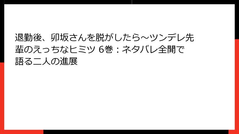 退勤後、卯坂さんを脱がしたら～ツンデレ先輩のえっちなヒミツ 6巻：ネタバレ全開で語る二人の進展