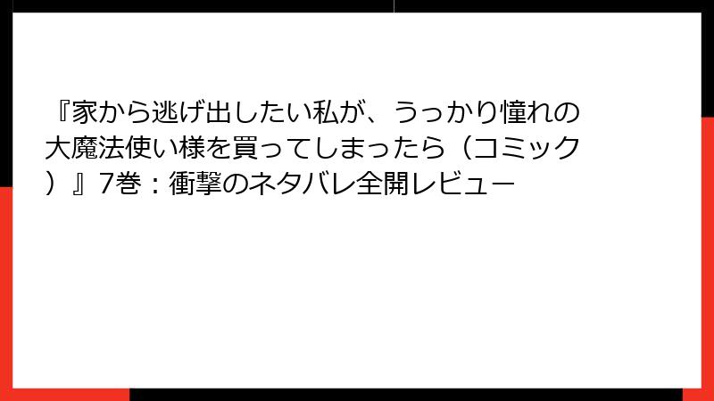 『家から逃げ出したい私が、うっかり憧れの大魔法使い様を買ってしまったら（コミック）』7巻：衝撃のネタバレ全開レビュー