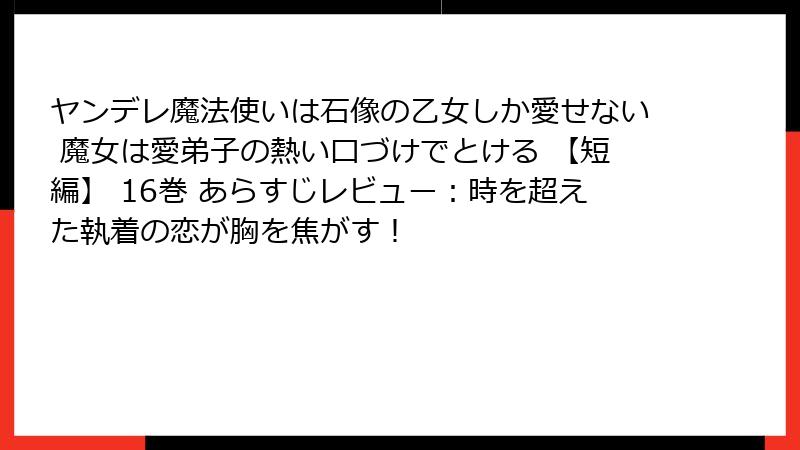 ヤンデレ魔法使いは石像の乙女しか愛せない 魔女は愛弟子の熱い口づけでとける 【短編】 16巻 あらすじレビュー：時を超えた執着の恋が胸を焦がす！