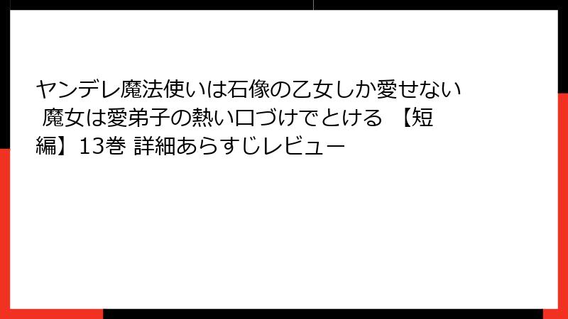ヤンデレ魔法使いは石像の乙女しか愛せない 魔女は愛弟子の熱い口づけでとける 【短編】13巻 詳細あらすじレビュー
