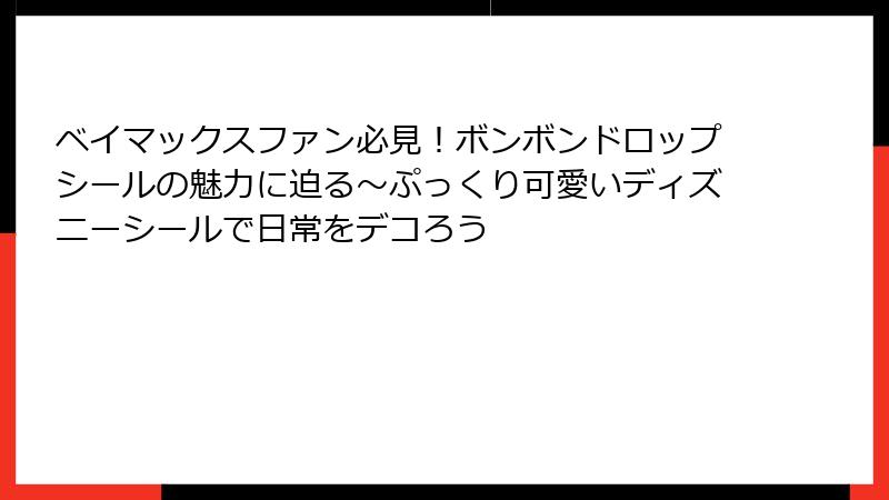 ベイマックスファン必見！ボンボンドロップシールの魅力に迫る～ぷっくり可愛いディズニーシールで日常をデコろう