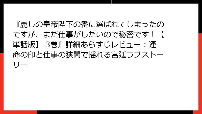 『麗しの皇帝陛下の番に選ばれてしまったのですが、まだ仕事がしたいので秘密です！【単話版】 3巻』詳細あらすじレビュー：運命の印と仕事の狭間で揺れる宮廷ラブストーリー