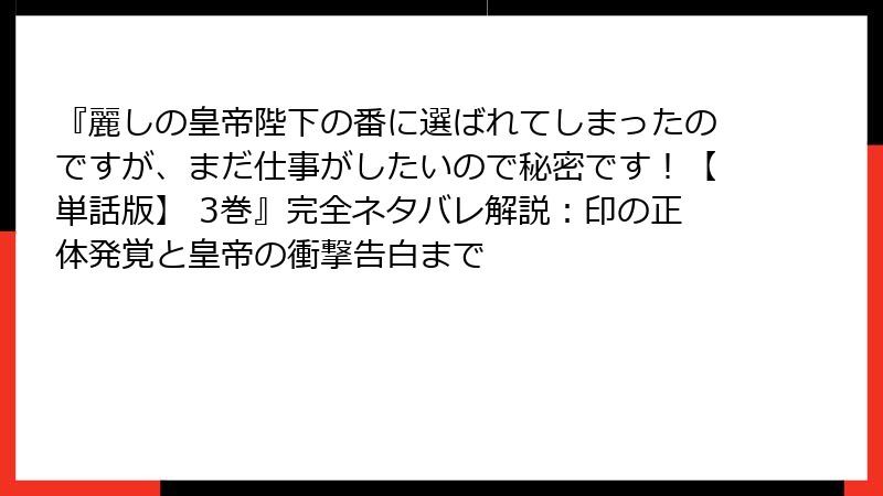 『麗しの皇帝陛下の番に選ばれてしまったのですが、まだ仕事がしたいので秘密です！【単話版】 3巻』完全ネタバレ解説：印の正体発覚と皇帝の衝撃告白まで