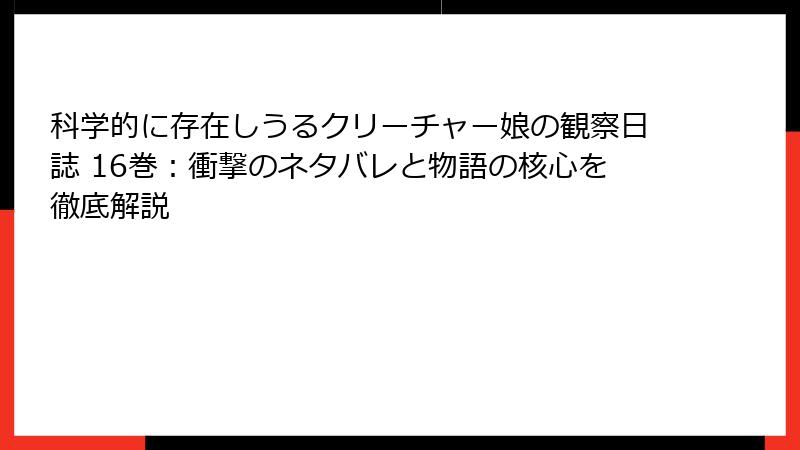 科学的に存在しうるクリーチャー娘の観察日誌 16巻：衝撃のネタバレと物語の核心を徹底解説