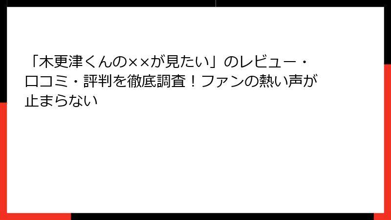 「木更津くんの××が見たい」のレビュー・口コミ・評判を徹底調査！ファンの熱い声が止まらない