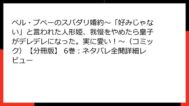 ベル・プペーのスパダリ婚約~「好みじゃない」と言われた人形姫、我慢をやめたら皇子がデレデレになった。実に愛い!~(コミック)【分冊版】 6巻:ネタバレ全開詳細レビュー