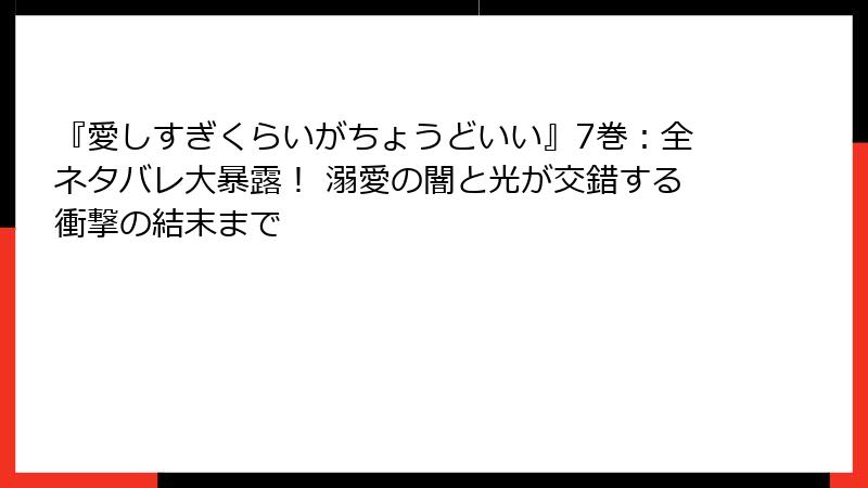『愛しすぎくらいがちょうどいい』7巻：全ネタバレ大暴露！ 溺愛の闇と光が交錯する衝撃の結末まで