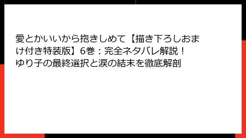 愛とかいいから抱きしめて【描き下ろしおまけ付き特装版】6巻：完全ネタバレ解説！ ゆり子の最終選択と涙の結末を徹底解剖