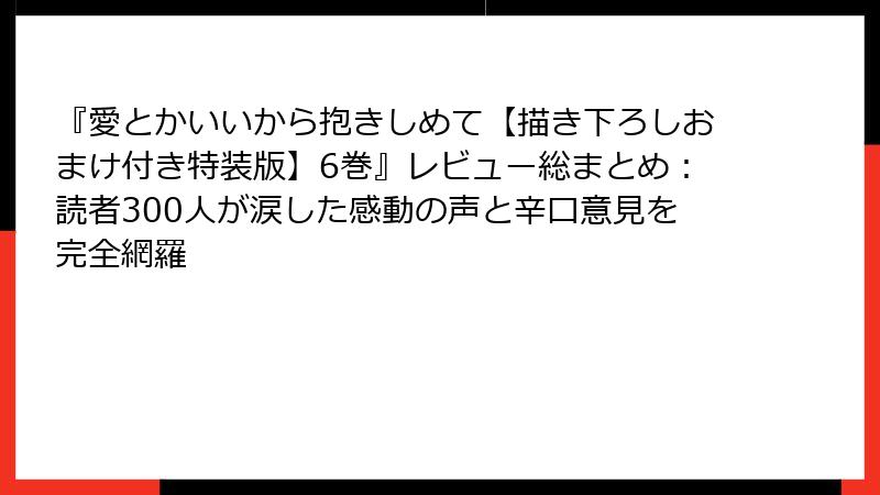 『愛とかいいから抱きしめて【描き下ろしおまけ付き特装版】6巻』レビュー総まとめ：読者300人が涙した感動の声と辛口意見を完全網羅