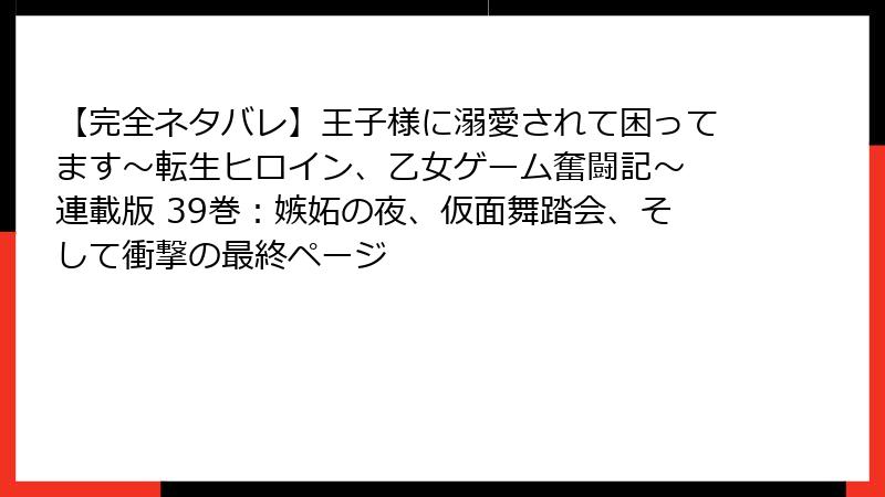 【完全ネタバレ】王子様に溺愛されて困ってます～転生ヒロイン、乙女ゲーム奮闘記～ 連載版 39巻：嫉妬の夜、仮面舞踏会、そして衝撃の最終ページ