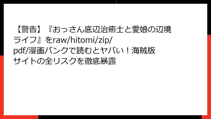 【警告】『おっさん底辺治癒士と愛娘の辺境ライフ』をraw/hitomi/zip/pdf/漫画バンクで読むとヤバい！海賊版サイトの全リスクを徹底暴露