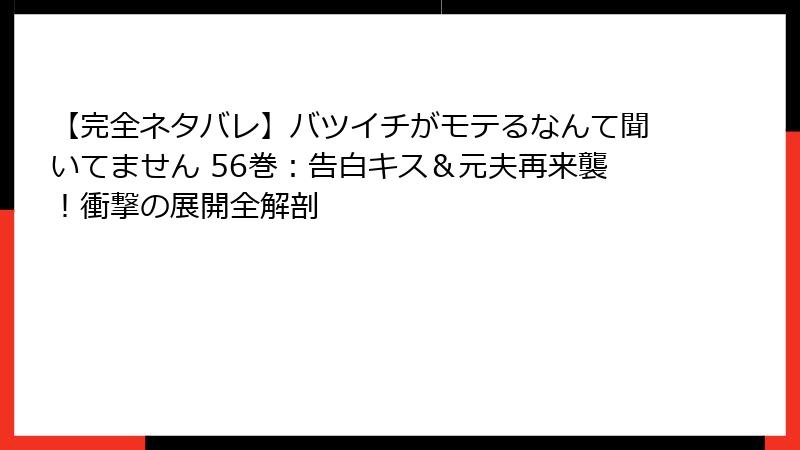 【完全ネタバレ】バツイチがモテるなんて聞いてません 56巻：告白キス＆元夫再来襲！衝撃の展開全解剖