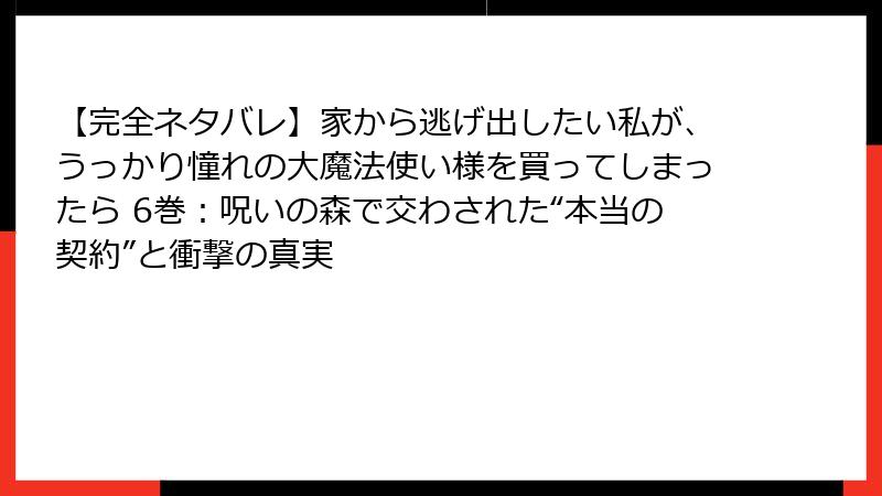 【完全ネタバレ】家から逃げ出したい私が、うっかり憧れの大魔法使い様を買ってしまったら 6巻:呪いの森で交わされた“本当の契約”と衝撃の真実