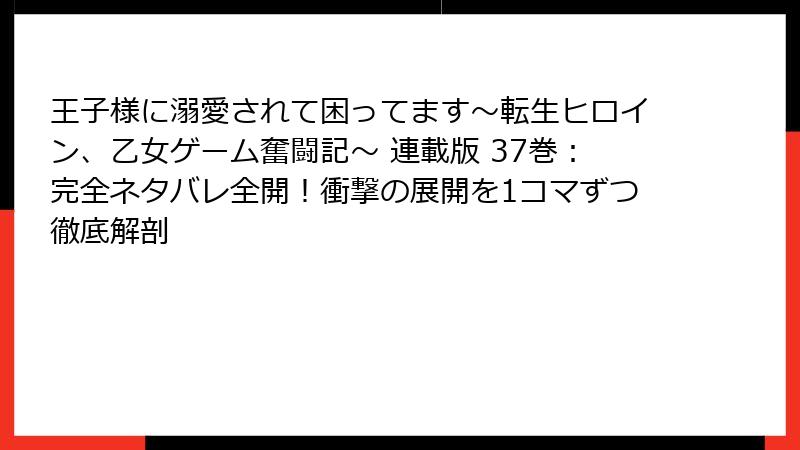 王子様に溺愛されて困ってます~転生ヒロイン、乙女ゲーム奮闘記~ 連載版 37巻:完全ネタバレ全開!衝撃の展開を1コマずつ徹底解剖