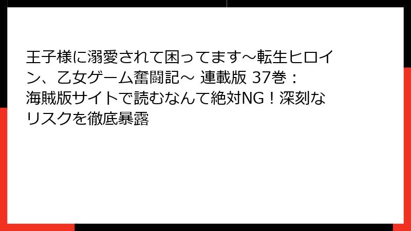 王子様に溺愛されて困ってます~転生ヒロイン、乙女ゲーム奮闘記~ 連載版 37巻:海賊版サイトで読むなんて絶対NG!深刻なリスクを徹底暴露