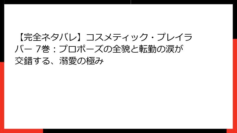 【完全ネタバレ】コスメティック・プレイラバー 7巻：プロポーズの全貌と転勤の涙が交錯する、溺愛の極み