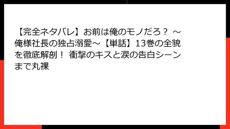 【完全ネタバレ】お前は俺のモノだろ？ ～俺様社長の独占溺愛～【単話】13巻の全貌を徹底解剖！ 衝撃のキスと涙の告白シーンまで丸裸