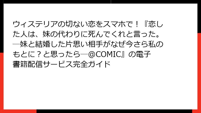 ウィステリアの切ない恋をスマホで！『恋した人は、妹の代わりに死んでくれと言った。―妹と結婚した片思い相手がなぜ今さら私のもとに？と思ったら―@COMIC』の電子書籍配信サービス完全ガイド
