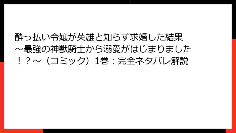 酔っ払い令嬢が英雄と知らず求婚した結果 ～最強の神獣騎士から溺愛がはじまりました！？～（コミック）1巻：完全ネタバレ解説